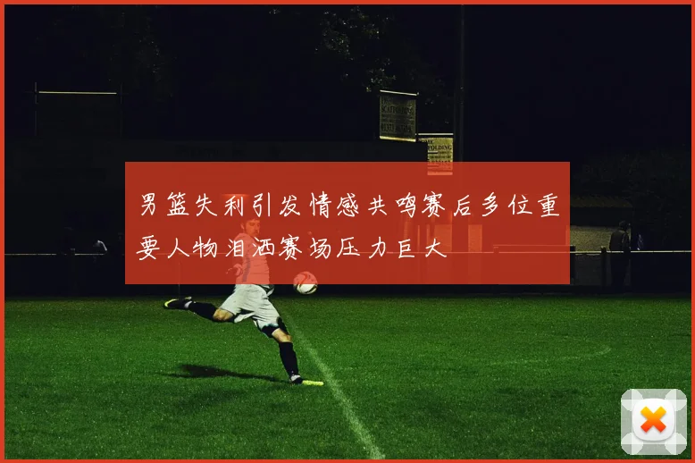 男篮失利引发情感共鸣赛后多位重要人物泪洒赛场压力巨大