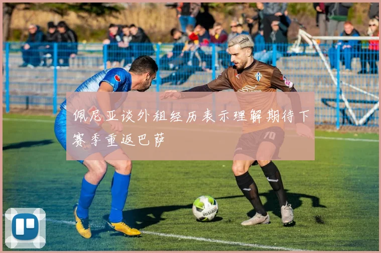 佩尼亚谈外租经历表示理解期待下赛季重返巴萨