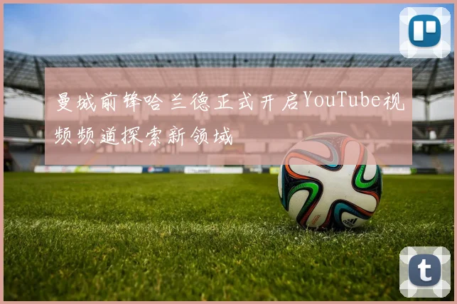 曼城前锋哈兰德正式开启YouTube视频频道探索新领域