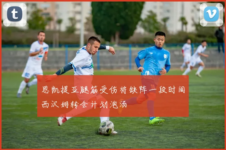 恩凯提亚腿筋受伤将缺阵一段时间西汉姆转会计划泡汤
