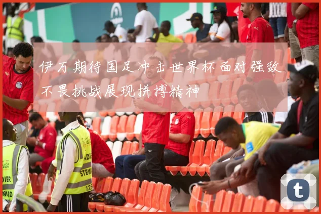 伊万期待国足冲击世界杯面对强敌不畏挑战展现拼搏精神