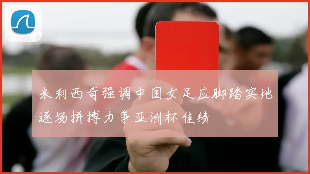 米利西奇强调中国女足应脚踏实地逐场拼搏力争亚洲杯佳绩